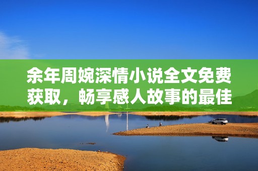余年周婉深情小说全文免费获取，畅享感人故事的最佳选择