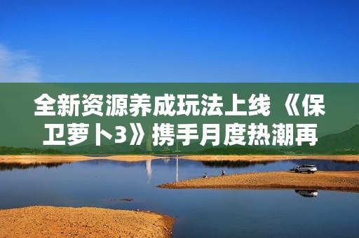 全新资源养成玩法上线 《保卫萝卜3》携手月度热潮再度出发