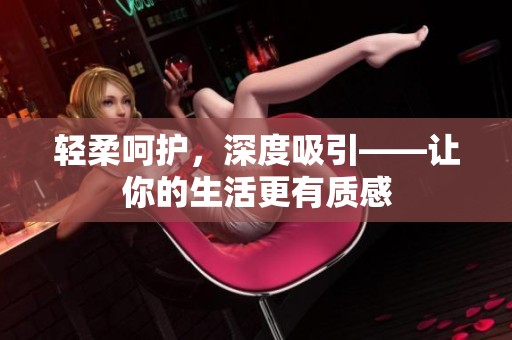 轻柔呵护，深度吸引——让你的生活更有质感