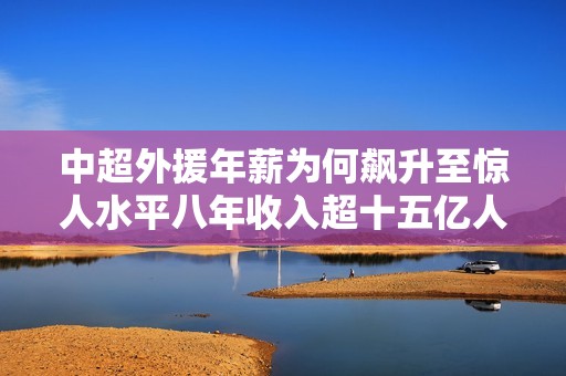 中超外援年薪为何飙升至惊人水平八年收入超十五亿人民币