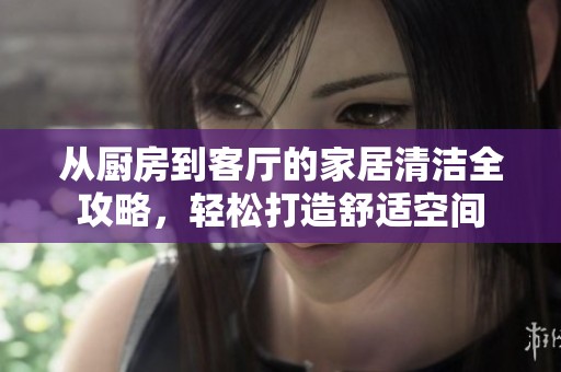 从厨房到客厅的家居清洁全攻略，轻松打造舒适空间