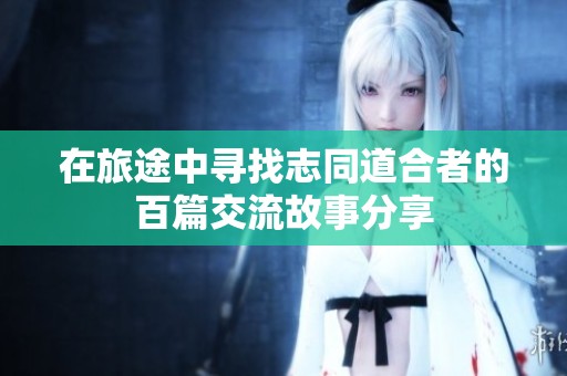 在旅途中寻找志同道合者的百篇交流故事分享