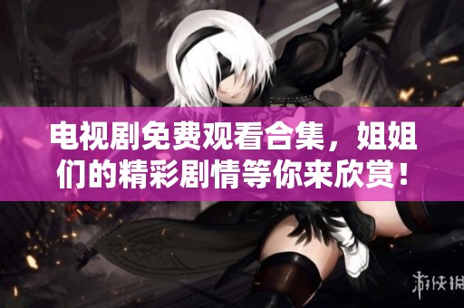 电视剧免费观看合集，姐姐们的精彩剧情等你来欣赏！