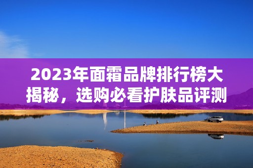 2023年面霜品牌排行榜大揭秘，选购必看护肤品评测分析