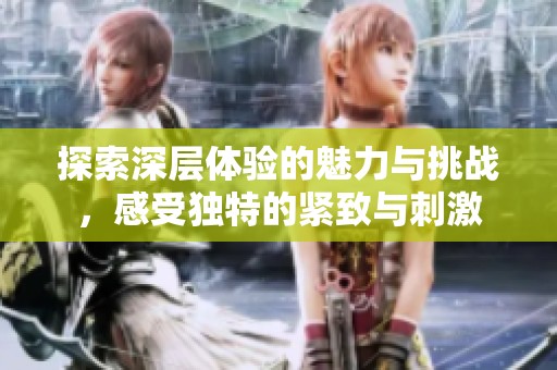 探索深层体验的魅力与挑战，感受独特的紧致与刺激