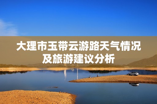 大理市玉带云游路天气情况及旅游建议分析