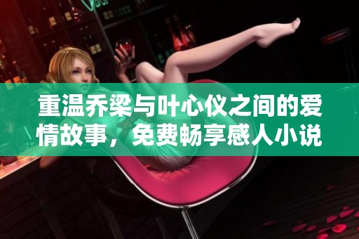 重温乔梁与叶心仪之间的爱情故事，免费畅享感人小说情节