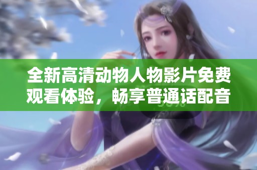 全新高清动物人物影片免费观看体验，畅享普通话配音乐趣