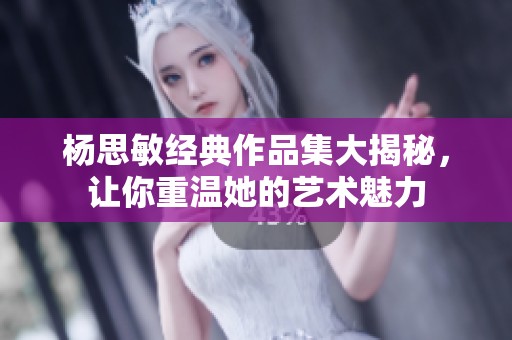 杨思敏经典作品集大揭秘，让你重温她的艺术魅力