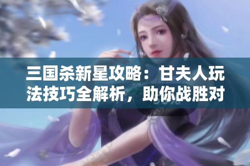 三国杀新星攻略：甘夫人玩法技巧全解析，助你战胜对手