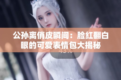 公孙离俏皮瞬间：脸红翻白眼的可爱表情包大揭秘
