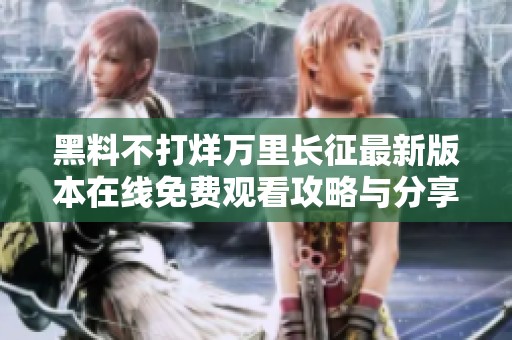 黑料不打烊万里长征最新版本在线免费观看攻略与分享