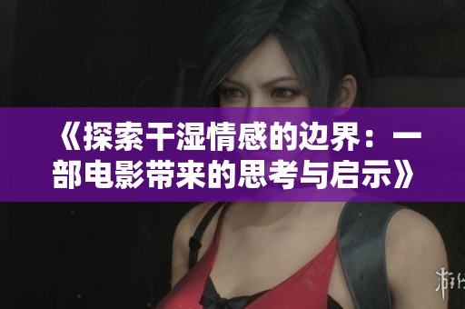 《探索干湿情感的边界：一部电影带来的思考与启示》