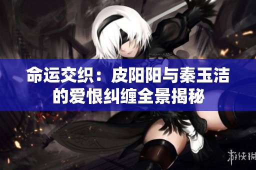 命运交织：皮阳阳与秦玉洁的爱恨纠缠全景揭秘