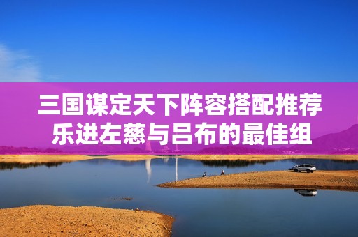 三国谋定天下阵容搭配推荐 乐进左慈与吕布的最佳组合策略