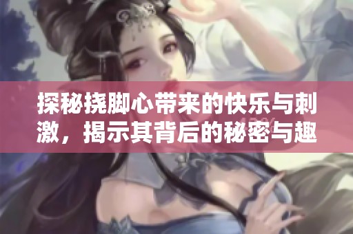 探秘挠脚心带来的快乐与刺激，揭示其背后的秘密与趣味