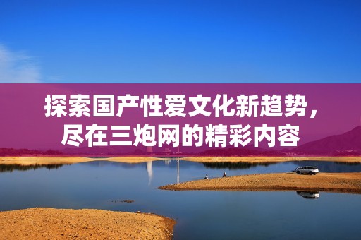 探索国产性爱文化新趋势，尽在三炮网的精彩内容