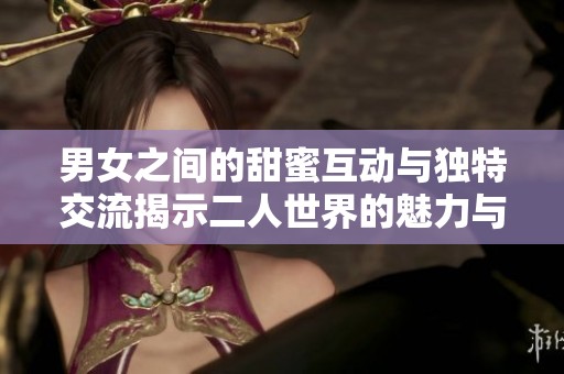 男女之间的甜蜜互动与独特交流揭示二人世界的魅力与乐趣