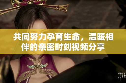 共同努力孕育生命，温暖相伴的亲密时刻视频分享