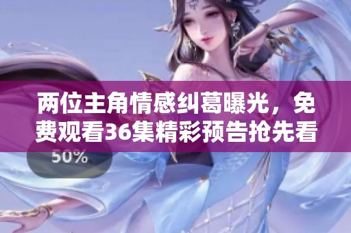 两位主角情感纠葛曝光，免费观看36集精彩预告抢先看