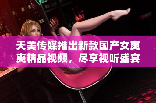 天美传媒推出新款国产女爽爽精品视频，尽享视听盛宴