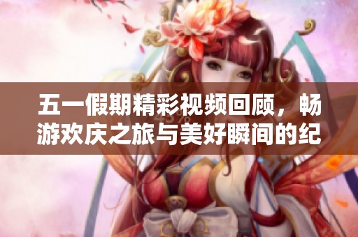 五一假期精彩视频回顾，畅游欢庆之旅与美好瞬间的纪实