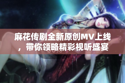 麻花传剧全新原创MV上线，带你领略精彩视听盛宴
