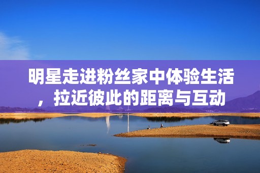 明星走进粉丝家中体验生活，拉近彼此的距离与互动