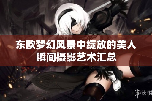 东欧梦幻风景中绽放的美人瞬间摄影艺术汇总