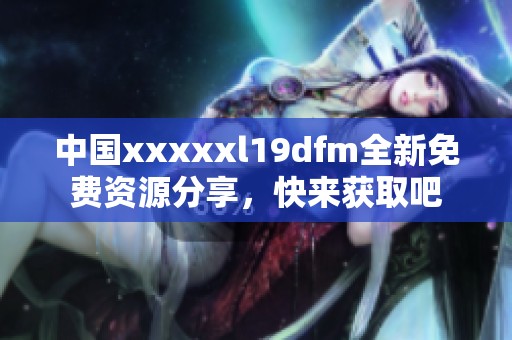 中国xxxxxl19dfm全新免费资源分享，快来获取吧