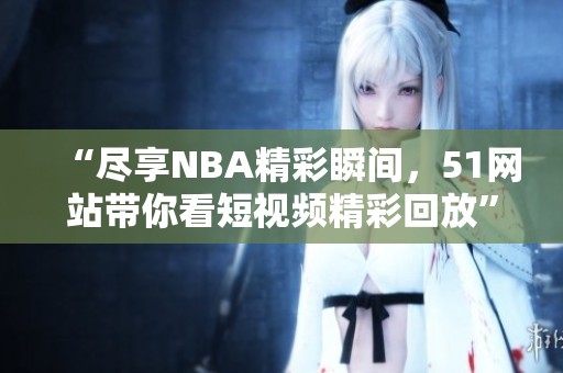 “尽享NBA精彩瞬间，51网站带你看短视频精彩回放”