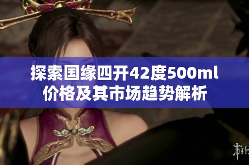 探索国缘四开42度500ml价格及其市场趋势解析