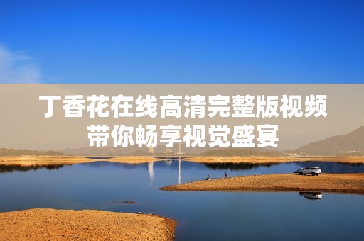 丁香花在线高清完整版视频带你畅享视觉盛宴