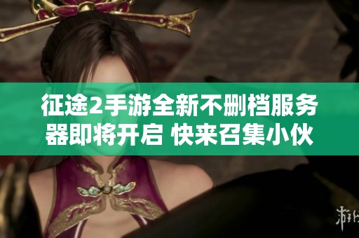 征途2手游全新不删档服务器即将开启 快来召集小伙伴一起冒险
