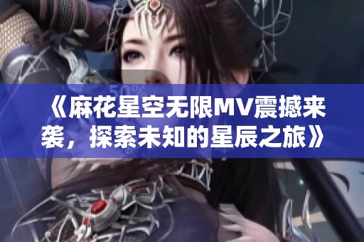《麻花星空无限MV震撼来袭，探索未知的星辰之旅》