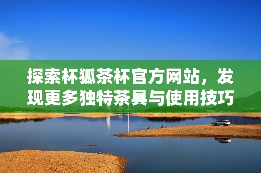 探索杯狐茶杯官方网站，发现更多独特茶具与使用技巧