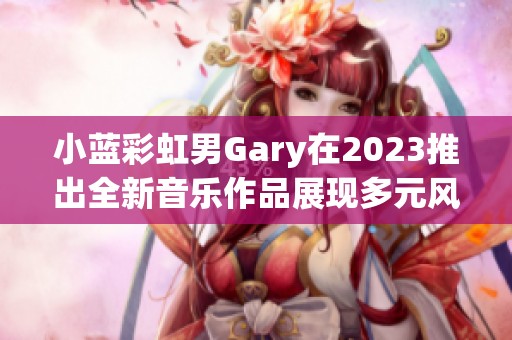小蓝彩虹男Gary在2023推出全新音乐作品展现多元风格