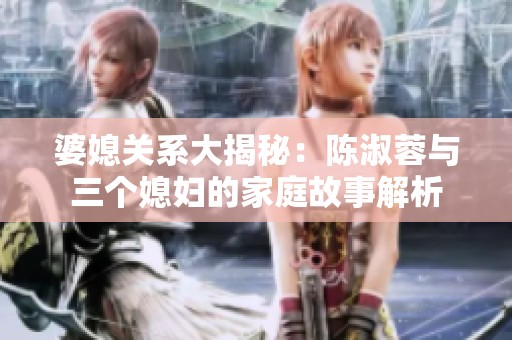 婆媳关系大揭秘：陈淑蓉与三个媳妇的家庭故事解析