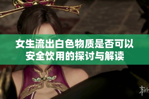 女生流出白色物质是否可以安全饮用的探讨与解读