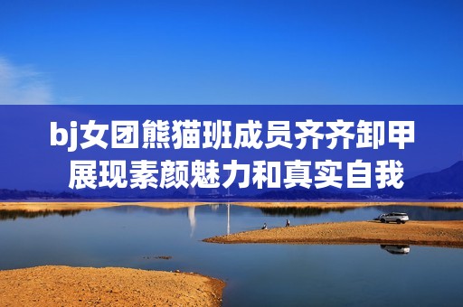 bj女团熊猫班成员齐齐卸甲 展现素颜魅力和真实自我