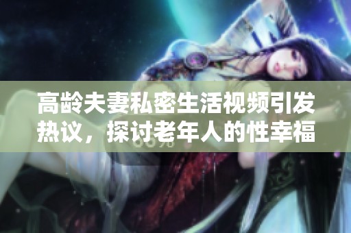 高龄夫妻私密生活视频引发热议，探讨老年人的性幸福问题