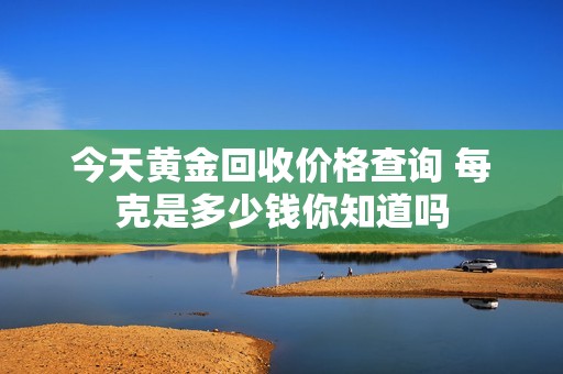 今天黄金回收价格查询 每克是多少钱你知道吗