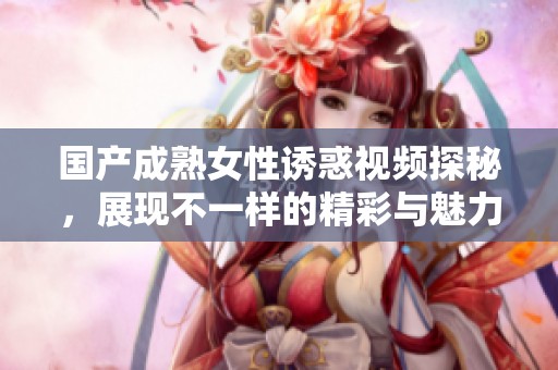 国产成熟女性诱惑视频探秘，展现不一样的精彩与魅力