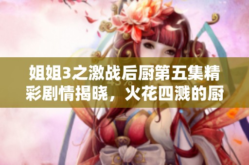 姐姐3之激战后厨第五集精彩剧情揭晓，火花四溅的厨艺对决！