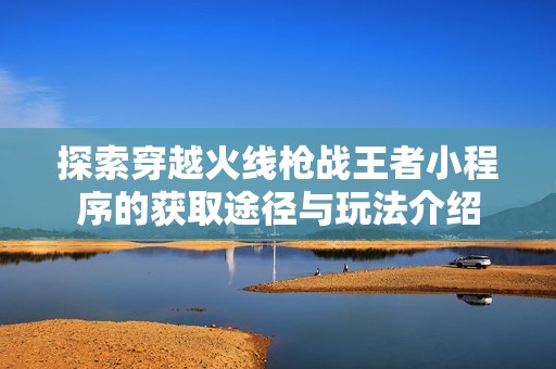 探索穿越火线枪战王者小程序的获取途径与玩法介绍