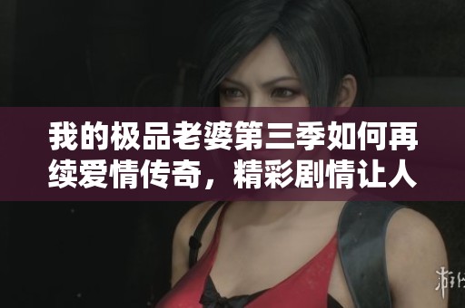 我的极品老婆第三季如何再续爱情传奇，精彩剧情让人期待
