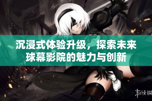 沉浸式体验升级，探索未来球幕影院的魅力与创新