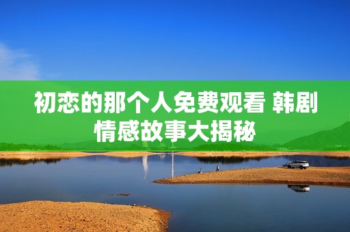 初恋的那个人免费观看 韩剧情感故事大揭秘