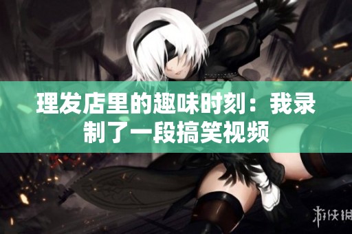理发店里的趣味时刻：我录制了一段搞笑视频