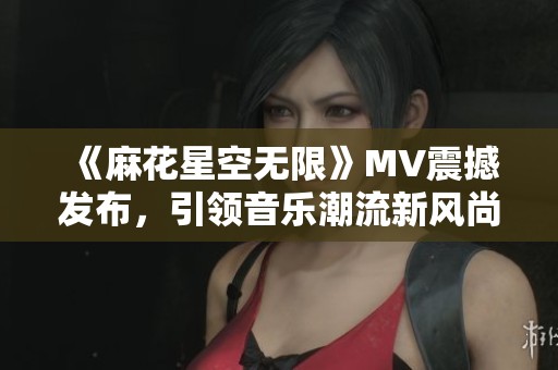 《麻花星空无限》MV震撼发布，引领音乐潮流新风尚